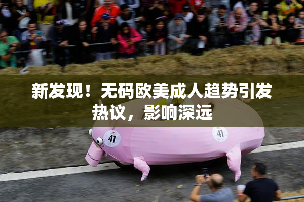 新发现！无码欧美成人趋势引发热议，影响深远