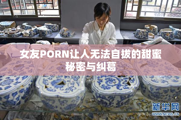 女友PORN让人无法自拔的甜蜜秘密与纠葛