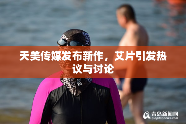 天美传媒发布新作，艾片引发热议与讨论