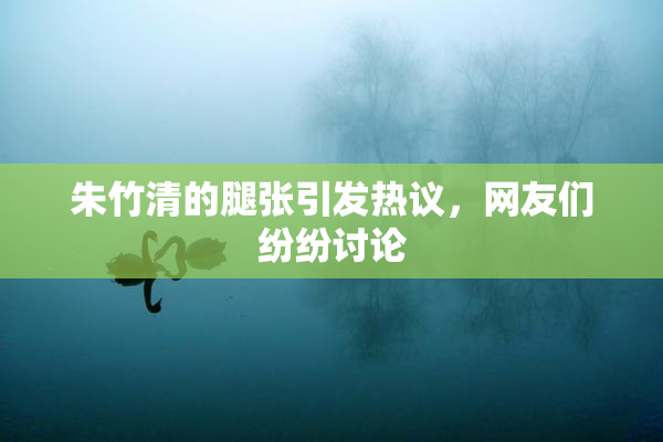 朱竹清的腿张引发热议，网友们纷纷讨论