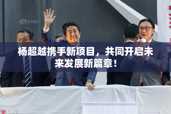 杨超越携手新项目，共同开启未来发展新篇章！