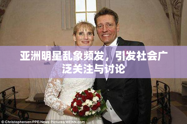 亚洲明星乱象频发，引发社会广泛关注与讨论
