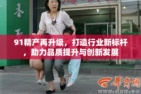 91精产再升级，打造行业新标杆，助力品质提升与创新发展