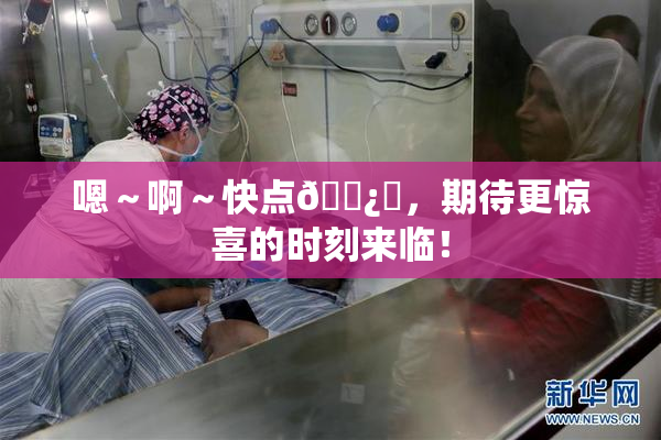 嗯～啊～快点🌿‌，期待更惊喜的时刻来临！