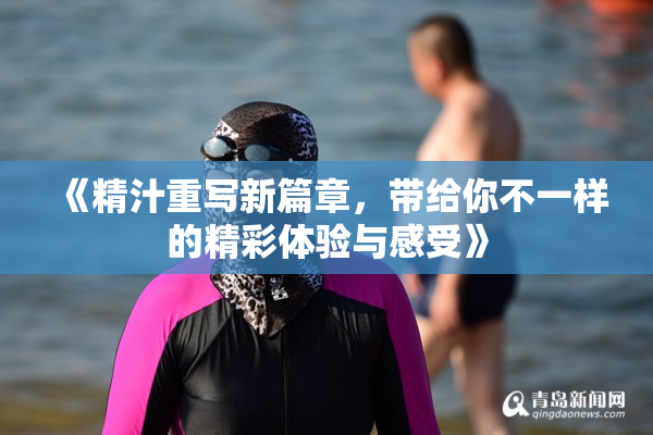 《精汁重写新篇章，带给你不一样的精彩体验与感受》