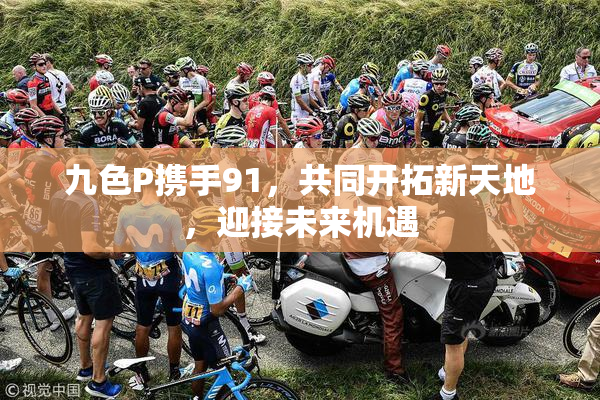 九色P携手91，共同开拓新天地，迎接未来机遇