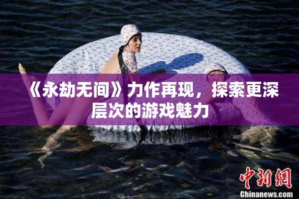 《永劫无间》力作再现，探索更深层次的游戏魅力