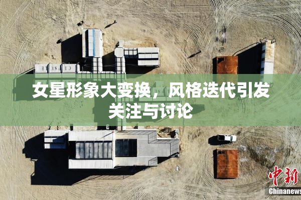 女星形象大变换，风格迭代引发关注与讨论