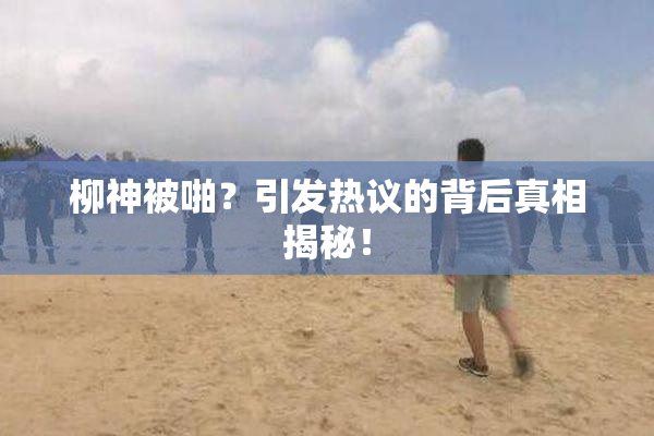 柳神被啪？引发热议的背后真相揭秘！