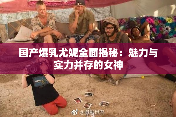 国产爆乳尤妮全面揭秘：魅力与实力并存的女神