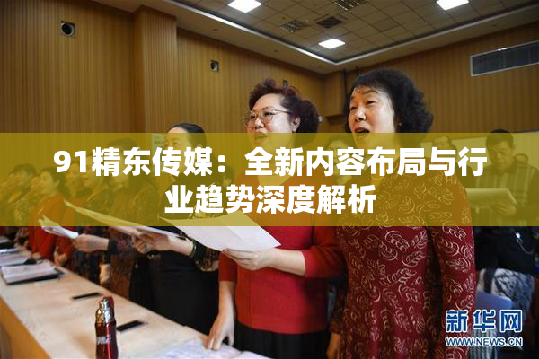 91精东传媒：全新内容布局与行业趋势深度解析