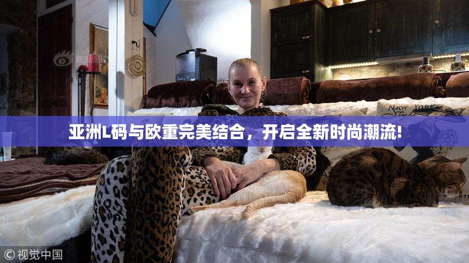亚洲L码与欧重完美结合，开启全新时尚潮流!