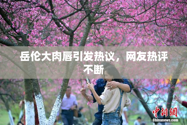 岳伦大肉唇引发热议，网友热评不断