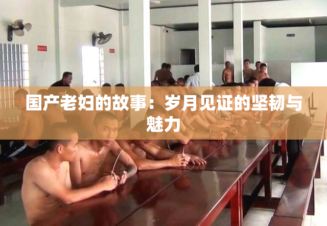 国产老妇的故事：岁月见证的坚韧与魅力