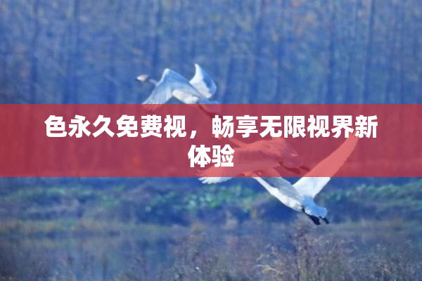 色永久免费视，畅享无限视界新体验