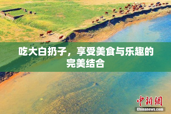 吃大白扔子，享受美食与乐趣的完美结合