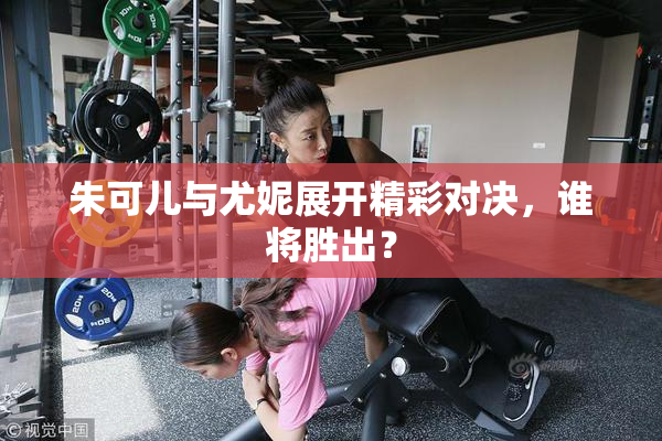 朱可儿与尤妮展开精彩对决，谁将胜出？