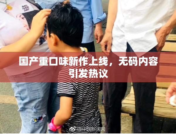国产重口味新作上线，无码内容引发热议