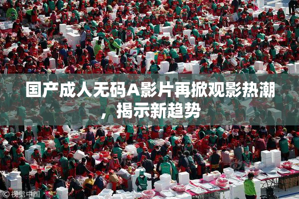 国产成人无码A影片再掀观影热潮，揭示新趋势