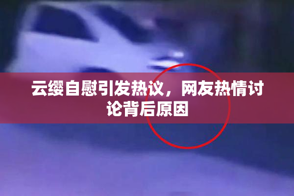 云缨自慰引发热议，网友热情讨论背后原因