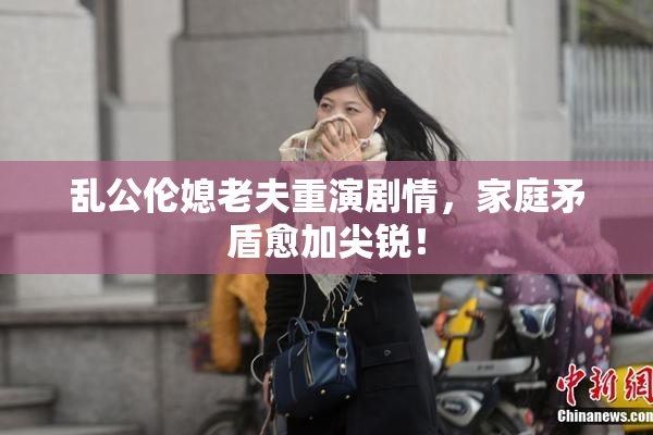 乱公伦媳老夫重演剧情，家庭矛盾愈加尖锐！