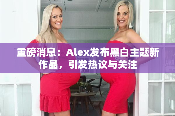 重磅消息：Alex发布黑白主题新作品，引发热议与关注