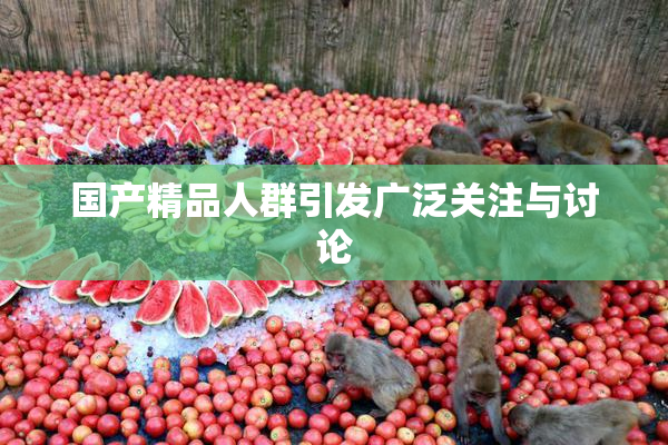 国产精品人群引发广泛关注与讨论