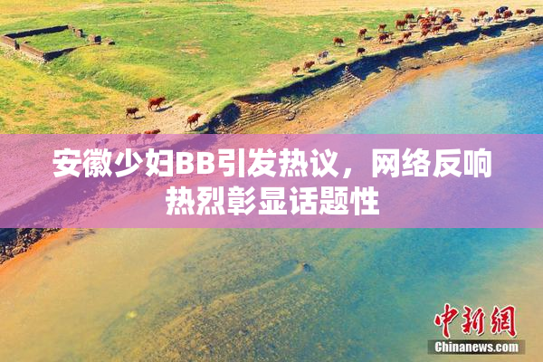 安徽少妇BB引发热议，网络反响热烈彰显话题性