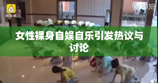 女性裸身自娱自乐引发热议与讨论