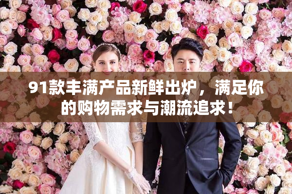 91款丰满产品新鲜出炉，满足你的购物需求与潮流追求！