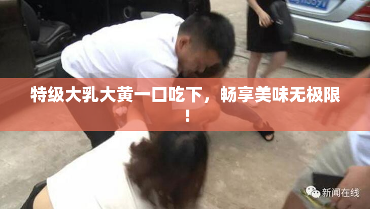 特级大乳大黄一口吃下，畅享美味无极限！