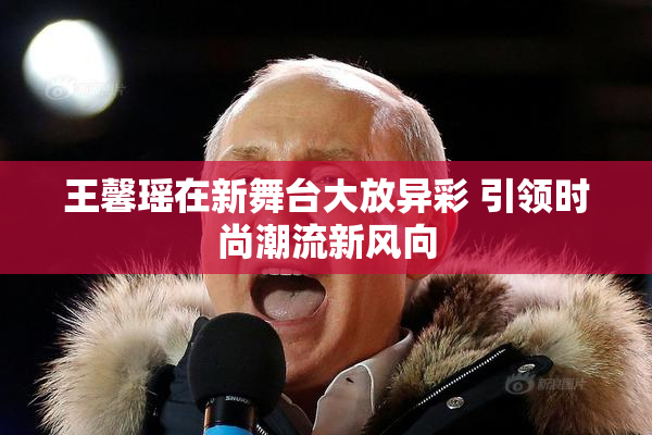 王馨瑶在新舞台大放异彩 引领时尚潮流新风向