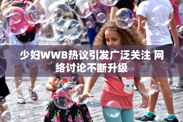 少妇WWB热议引发广泛关注 网络讨论不断升级