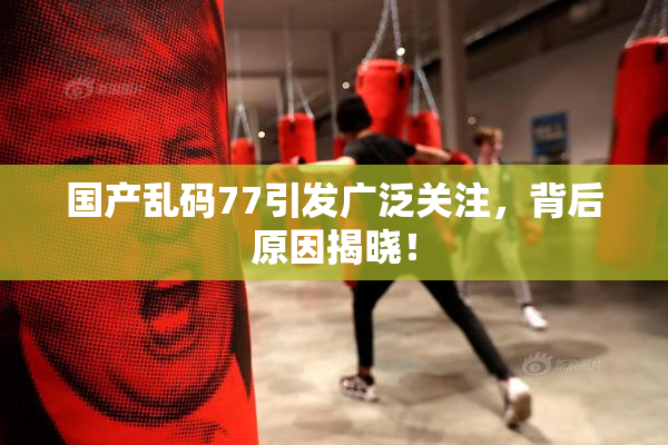 国产乱码77引发广泛关注，背后原因揭晓！