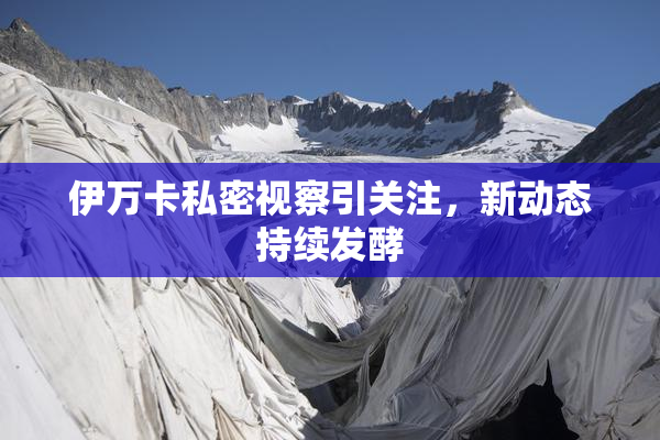 伊万卡私密视察引关注，新动态持续发酵