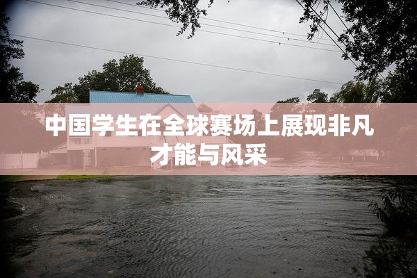 中国学生在全球赛场上展现非凡才能与风采