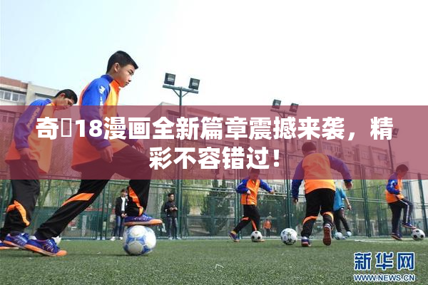 奇犽18漫画全新篇章震撼来袭，精彩不容错过！