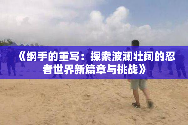 《纲手的重写：探索波澜壮阔的忍者世界新篇章与挑战》