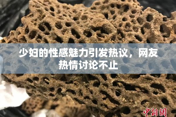 少妇的性感魅力引发热议，网友热情讨论不止