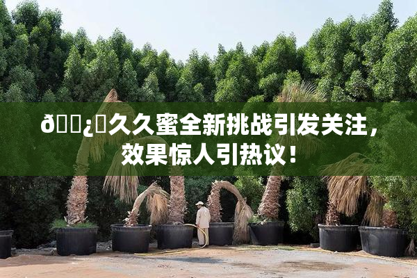 🌿‌久久蜜全新挑战引发关注，效果惊人引热议！