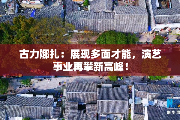 古力娜扎：展现多面才能，演艺事业再攀新高峰！