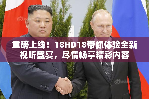 重磅上线！18HD18带你体验全新视听盛宴，尽情畅享精彩内容