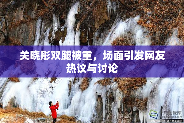 关晓彤双腿被重，场面引发网友热议与讨论