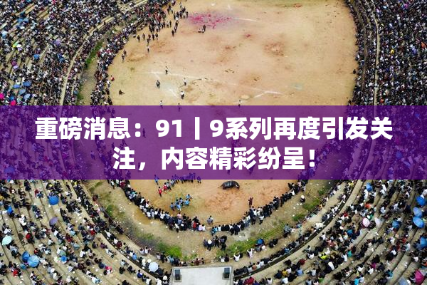 重磅消息：91丨9系列再度引发关注，内容精彩纷呈！