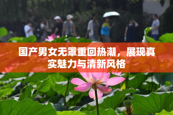 国产男女无罩重回热潮，展现真实魅力与清新风格