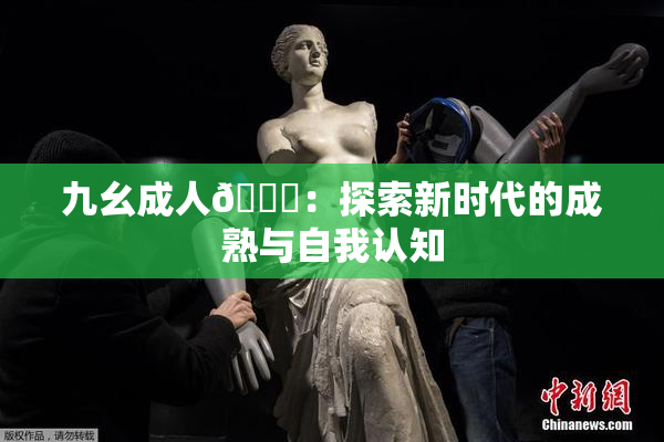 九幺成人🔞：探索新时代的成熟与自我认知