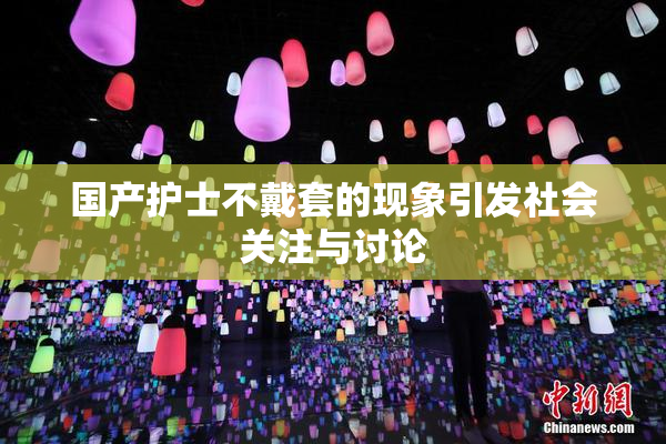 国产护士不戴套的现象引发社会关注与讨论
