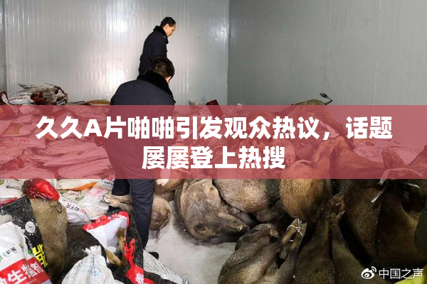 久久A片啪啪引发观众热议，话题屡屡登上热搜