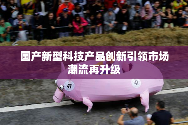 国产新型科技产品创新引领市场潮流再升级