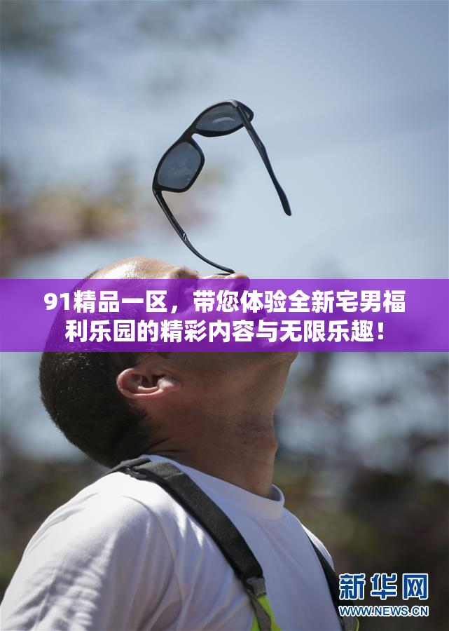91精品一区，带您体验全新宅男福利乐园的精彩内容与无限乐趣！